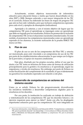 96	CEPAL
Actualmente, existen objetivos transversales de informática
educativa para educación básica y media que fueron desarrollados en los
años 2007 y 2008. Siempre enfocado a una mayor integración de las TIC
en el currículo, Enlaces ha elaborado las bases de mapas de progreso TIC
que aún no han sido validados, pero que incluyen competencias esperadas
para cada nivel y ejemplos de desempeño (indicadores).
Aparejado a lo anterior, y con el mismo objetivo de lograr que las
competencias TIC para el aprendizaje se impongan como un aprendizaje
que debe ser logrado por los estudiantes, Enlaces ha promovido la inclusión
de componentes TIC en las evaluaciones nacionales estandarizadas. En este
sentido, al posicionar las competencias mencionadas como un aprendizaje
esperado en los alumnos, la reciente realización de la prueba SIMCE TIC
marca un hito.
5.	 Plan de uso
El plan de uso es uno de los componentes del Plan TEC y amerita
ser mencionado, pues está vinculado a un compromiso de uso de las TIC
por parte de los establecimientos educacionales, lo que rompe con la lógica
de la provisión y el apoyo sin mayores condiciones.
Este plan, diseñado por las propias escuelas, define el uso que les
darán a las TIC tanto en términos de horas como de formas de utilización
principalmente para la gestión o la enseñanza y el aprendizaje, según las
asignaturas y niveles de enseñanza. Sin embargo, por parte de Enlaces no
existe fiscalización del cumplimiento de lo acordado, lo que evidentemente
no garantiza los resultados esperados con relación a este plan.
G.	 Desarrollo de competencias en actores del
sistema escolar
Como ya se señaló, Enlaces ha ido progresivamente diversificando
las iniciativas tendientes a desarrollar competencias digitales para la
enseñanza en los docentes.
Por una parte, la institución ha realizado un trabajo de definición
y sistematización de las competencias TIC que los docentes futuros y en
ejercicio requieren para ejercer su labor14
. Junto con ello, ha desplegado
importantes esfuerzos para que las competencias TIC sean integradas en
14	
Para más información, véase Ministerio de Educación (2010), “Competencias y estándares
TIC para la profesión docente” [en línea] http://www.enlaces.cl/libros/docentes/index.
html y Ministerio de Educación (2006), Estándares y competencias TIC para la formación
inicial docente.
 