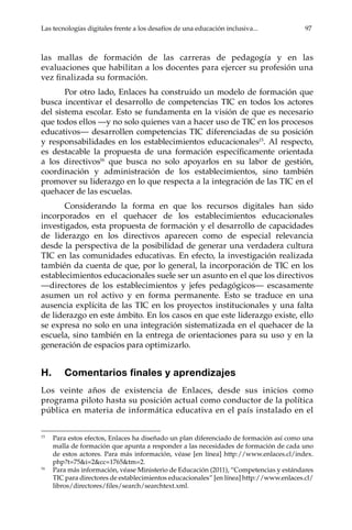 Las tecnologías digitales frente a los desafíos de una educación inclusiva...	 97
las mallas de formación de las carreras de pedagogía y en las
evaluaciones que habilitan a los docentes para ejercer su profesión una
vez finalizada su formación.
Por otro lado, Enlaces ha construido un modelo de formación que
busca incentivar el desarrollo de competencias TIC en todos los actores
del sistema escolar. Esto se fundamenta en la visión de que es necesario
que todos ellos —y no solo quienes van a hacer uso de TIC en los procesos
educativos— desarrollen competencias TIC diferenciadas de su posición
y responsabilidades en los establecimientos educacionales15
. Al respecto,
es destacable la propuesta de una formación específicamente orientada
a los directivos16
que busca no solo apoyarlos en su labor de gestión,
coordinación y administración de los establecimientos, sino también
promover su liderazgo en lo que respecta a la integración de las TIC en el
quehacer de las escuelas.
Considerando la forma en que los recursos digitales han sido
incorporados en el quehacer de los establecimientos educacionales
investigados, esta propuesta de formación y el desarrollo de capacidades
de liderazgo en los directivos aparecen como de especial relevancia
desde la perspectiva de la posibilidad de generar una verdadera cultura
TIC en las comunidades educativas. En efecto, la investigación realizada
también da cuenta de que, por lo general, la incorporación de TIC en los
establecimientos educacionales suele ser un asunto en el que los directivos
—directores de los establecimientos y jefes pedagógicos— escasamente
asumen un rol activo y en forma permanente. Esto se traduce en una
ausencia explícita de las TIC en los proyectos institucionales y una falta
de liderazgo en este ámbito. En los casos en que este liderazgo existe, ello
se expresa no solo en una integración sistematizada en el quehacer de la
escuela, sino también en la entrega de orientaciones para su uso y en la
generación de espacios para optimizarlo.
H.	 Comentarios finales y aprendizajes
Los veinte años de existencia de Enlaces, desde sus inicios como
programa piloto hasta su posición actual como conductor de la política
pública en materia de informática educativa en el país instalado en el
15	
Para estos efectos, Enlaces ha diseñado un plan diferenciado de formación así como una
malla de formación que apunta a responder a las necesidades de formación de cada uno
de estos actores. Para más información, véase [en línea] http://www.enlaces.cl/index.
php?t=75&i=2&cc=1765&tm=2.
16	
Para más información, véase Ministerio de Educación (2011), “Competencias y estándares
TIC para directores de establecimientos educacionales” [en línea] http://www.enlaces.cl/
libros/directores/files/search/searchtext.xml.
 
