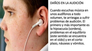 DAÑOS EN LA AUDICIÓN
Cuando escuchas música en
unos audífonos a todo
volumen, te arriesgas a sufrir
problemas de audición. El
primero y más importante es
la hipoacusia (sordera),
problemas en el equilibrio
(este sentido se encuentra
en el oído) y en el corto
plazo, náuseas y vómitos.
 