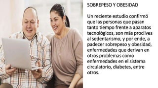 SOBREPESO Y OBESIDAD
Un reciente estudio confirmó
que las personas que pasan
tanto tiempo frente a aparatos
tecnológicos, son más proclives
al sedentarismo, y por ende, a
padecer sobrepeso y obesidad,
enfermedades que derivan en
otros problemas como
enfermedades en el sistema
circulatorio, diabetes, entre
otros.
 
