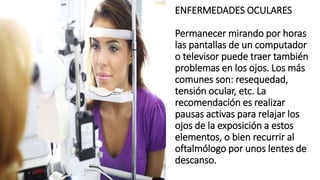 ENFERMEDADES OCULARES
Permanecer mirando por horas
las pantallas de un computador
o televisor puede traer también
problemas en los ojos. Los más
comunes son: resequedad,
tensión ocular, etc. La
recomendación es realizar
pausas activas para relajar los
ojos de la exposición a estos
elementos, o bien recurrir al
oftalmólogo por unos lentes de
descanso.
 