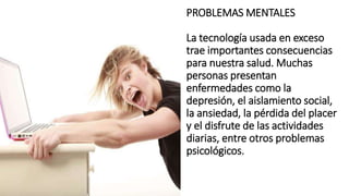 PROBLEMAS MENTALES
La tecnología usada en exceso
trae importantes consecuencias
para nuestra salud. Muchas
personas presentan
enfermedades como la
depresión, el aislamiento social,
la ansiedad, la pérdida del placer
y el disfrute de las actividades
diarias, entre otros problemas
psicológicos.
 