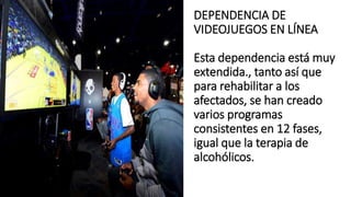 DEPENDENCIA DE
VIDEOJUEGOS EN LÍNEA
Esta dependencia está muy
extendida., tanto así que
para rehabilitar a los
afectados, se han creado
varios programas
consistentes en 12 fases,
igual que la terapia de
alcohólicos.
 