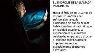 EL SÍNDROME DE LA LLAMADA
IMAGINARIA
Hasta el 70% de los usuarios de
dispositivos móviles han
sufrido alguna vez la
alucinación de que su celular
había sonado o vibrado sin que
en realidad ocurriera. La
explicación es que nuestro
cerebro ha empezado a asociar
al teléfono móvil cualquier
impulso que recibe,
especialmente si estamos
estresados.
 