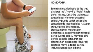 NOMOFOBIA
Este término, derivado de las tres
palabras 'no', 'móvil' y 'fobia', habla
por sí mismo. Describe la angustia
causada por no tener acceso al
celular, y puede variar desde una
sensación de incomodidad hasta un
ataque grave de ansiedad.
Efectivamente, muchos son
propensos a experimentar miedo al
darse cuenta que su móvil no está
donde debería estar. Por eso
algunos han optado por llevar su
teléfono móvil a todas partes,
incluso cuando van al baño.
 