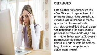CIBERMAREO
Esta palabra fue acuñada en los
años 90, cuando aparecieron los
primeros dispositivos de realidad
virtual. Hace referencia al mareo
que sienten los usuarios de
aparatos de realidad virtual, y que
son parecidos a los que algunas
personas sufren cuando viajan en
un medio de transporte. Solo que
permaneciendo inmóviles, es
común cuando se está un tiempo
largo frente al computador o
algún juego virtual.
 