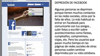 DEPRESIÓN DE FACEBOOK
Algunas personas se deprimen
porque tienen muchos contactos
en las redes sociales, otros por la
falta de ellos. Lo más habitual es
entrar en Facebook para
comunicarte con tus amigos ,
subir fotos o escribir sobre
acontecimientos como fiestas,
cumpleaños, compromisos,
viajes, etc. Pero los usuarios que
pasan mucho tiempo en las
páginas de redes sociales de otras
personas suelen sentirse
deprimidos por su vida cotidiana.
 
