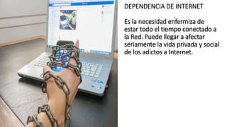 DEPENDENCIA DE INTERNET
Es la necesidad enfermiza de
estar todo el tiempo conectado a
la Red. Puede llegar a afectar
seriamente la vida privada y social
de los adictos a Internet.
 