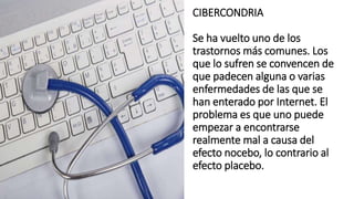 CIBERCONDRIA
Se ha vuelto uno de los
trastornos más comunes. Los
que lo sufren se convencen de
que padecen alguna o varias
enfermedades de las que se
han enterado por Internet. El
problema es que uno puede
empezar a encontrarse
realmente mal a causa del
efecto nocebo, lo contrario al
efecto placebo.
 