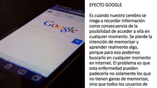 EFECTO GOOGLE
Es cuando nuestro cerebro se
niega a recordar información
como consecuencia de la
posibilidad de acceder a ella en
cualquier momento. Se pierde la
intención de memorizar y
aprender realmente algo,
porque para eso podemos
buscarlo en cualquier momento
en Internet. El problema es que
esta enfermedad pueden
padecerla no solamente los que
no tienen ganas de memorizar,
sino que todos los usuarios de
 