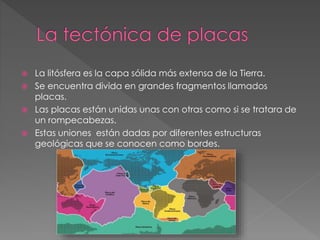  La litósfera es la capa sólida más extensa de la Tierra.
Se encuentra divida en grandes fragmentos llamados
placas.
Las placas están unidas unas con otras como si se tratara de
un rompecabezas.
Estas uniones están dadas por diferentes estructuras
geológicas que se conocen como bordes.