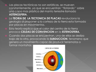  Las placas tectónicas no son estáticas, se mueven
constantemente, ya que se encuentran ‘‘flotando’’ sobre
una capa mas plástica del manto terrestre llamada
ASTENOSFERA.
La TEORIA DE LA TECTONICA DE PLACAS revoluciono la
geología al proponer q la corteza de la tierra esta formada
por placas en movimientos.
Esta teoría explica que el calor del centro de la tierra
provoca CELDAS DE CONVENCION en la ESTENOSFERA.
Cuando dos placas se encuentran, una de ellas se desliza
bajo de la otra, provocando la SUBDUCCION, fenomeno que
genera un movimiento capaz de producir terremotos o
formar montañas.