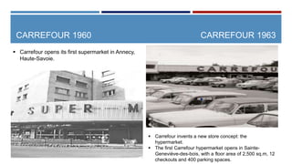 CARREFOUR 1960
.
CARREFOUR 1963
 Carrefour opens its first supermarket in Annecy,
Haute-Savoie.
 Carrefour invents a ne...