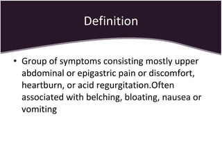 Definition Group of symptoms consisting mostly upper abdominal or epigastric pain or discomfort, heartburn, or acid regurgitation.Often associated with belching, bloating, nausea or vomiting 