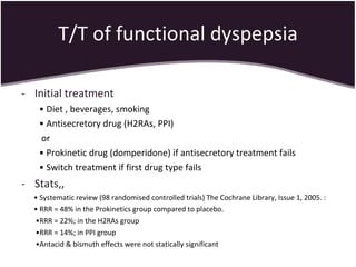 T/T of functional dyspepsia Initial treatment •  Diet , beverages, smoking •  Antisecretory drug (H2RAs, PPI) or •  Prokinetic drug (domperidone) if antisecretory treatment fails •  Switch treatment if first drug type fails Stats,, •  Systematic review (98 randomised controlled trials) The Cochrane Library, Issue 1, 2005. : •  RRR = 48% in the Prokinetics group compared to placebo. • RRR = 22%; in the H2RAs group  • RRR = 14%; in PPI group  • Antacid & bismuth effects were not statically significant 