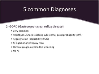 5 common Diagnoses 2- GORD (Gastroesophageal reflux disease) •  Very common  •  Heartburn , Sharp stabbing sub-sternal pain (probability :89%) •  Regurgitation (probability :95%) •  At night or after heavy meal •  Chronic cough, asthma like wheezing •  MI ?? 