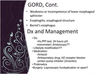GORD, Cont. Weakness or incompetence of lower esophageal sphincter Esophagitis, esophageal structure Barret’s esophagus •  Dx:  Hx,PPI test, 24 hours pH manometer!,,Endoscopy?? Lifestyle modification??  •  Medication:  Antacid Antisecretory drug: H2 receptor blocker proton pump inhibitor (2months)  •  Prokinetics Surgery: Laproscopic fundoplication or open? Dx and Management 