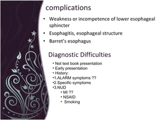 complications Weakness or incompetence of lower esophageal sphincter Esophagitis, esophageal structure Barret’s esophagus Diagnostic Difficulties Not text book presentation  Early presentation  History: 1.ALARM symptoms ??  2.Specific symptoms 3.NUD  MI ?? NSAID Smoking 
