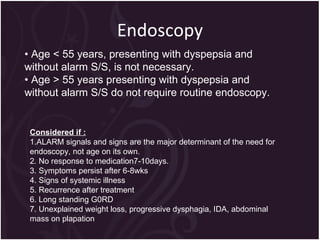 Endoscopy •  Age < 55 years, presenting with dyspepsia and without alarm S/S, is not necessary. •  Age > 55 years presenting with dyspepsia and without alarm S/S do not require routine endoscopy. Considered if : 1.ALARM signals and signs are the major determinant of the need for endoscopy, not age on its own. 2. No response to medication7-10days.  3. Symptoms persist after 6-8wks  4. Signs of systemic illness 5. Recurrence after treatment 6. Long standing G0RD 7. Unexplained weight loss, progressive dysphagia, IDA, abdominal mass on plapation 
