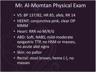 Mr. Al-Momtan Physical Exam  VS: BP 137/82, HR 85, afeb, RR 14 HEENT: conjunctiva pink, clear OP MMM  Heart: RRR no M/R/G ABD: Soft, NABS, mild-moderate epigastric TTP, no HSM or masses, no acute abd signs Skin: no pallor Rectal: stool brown, heme (-), no masses 