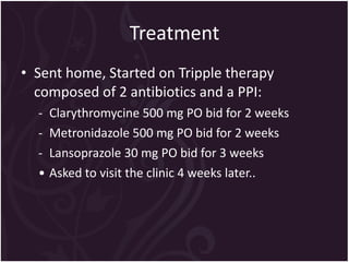 Treatment Sent home, Started on Tripple therapy composed of 2 antibiotics and a PPI: Clarythromycine 500 mg PO bid  for 2 weeks Metronidazole 500 mg PO bid  for 2 weeks Lansoprazole 30 mg PO bid  for 3 weeks Asked to visit the clinic 4 weeks later.. 