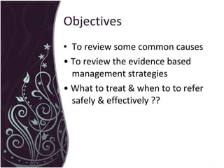 Objectives To review some common causes  •  To review the evidence based management strategies •  What to treat & when to to refer safely & effectively ?? 