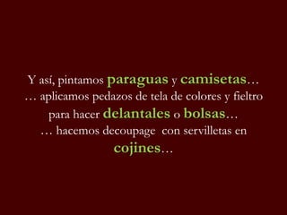 Y así, pintamos paraguas y camisetas…
… aplicamos pedazos de tela de colores y fieltro
para hacer delantales o bolsas…
… hacemos decoupage con servilletas en
cojines…
 