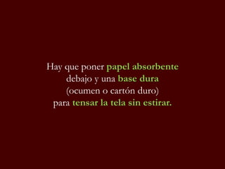 Hay que poner papel absorbente
debajo y una base dura
(ocumen o cartón duro)
para tensar la tela sin estirar.
 