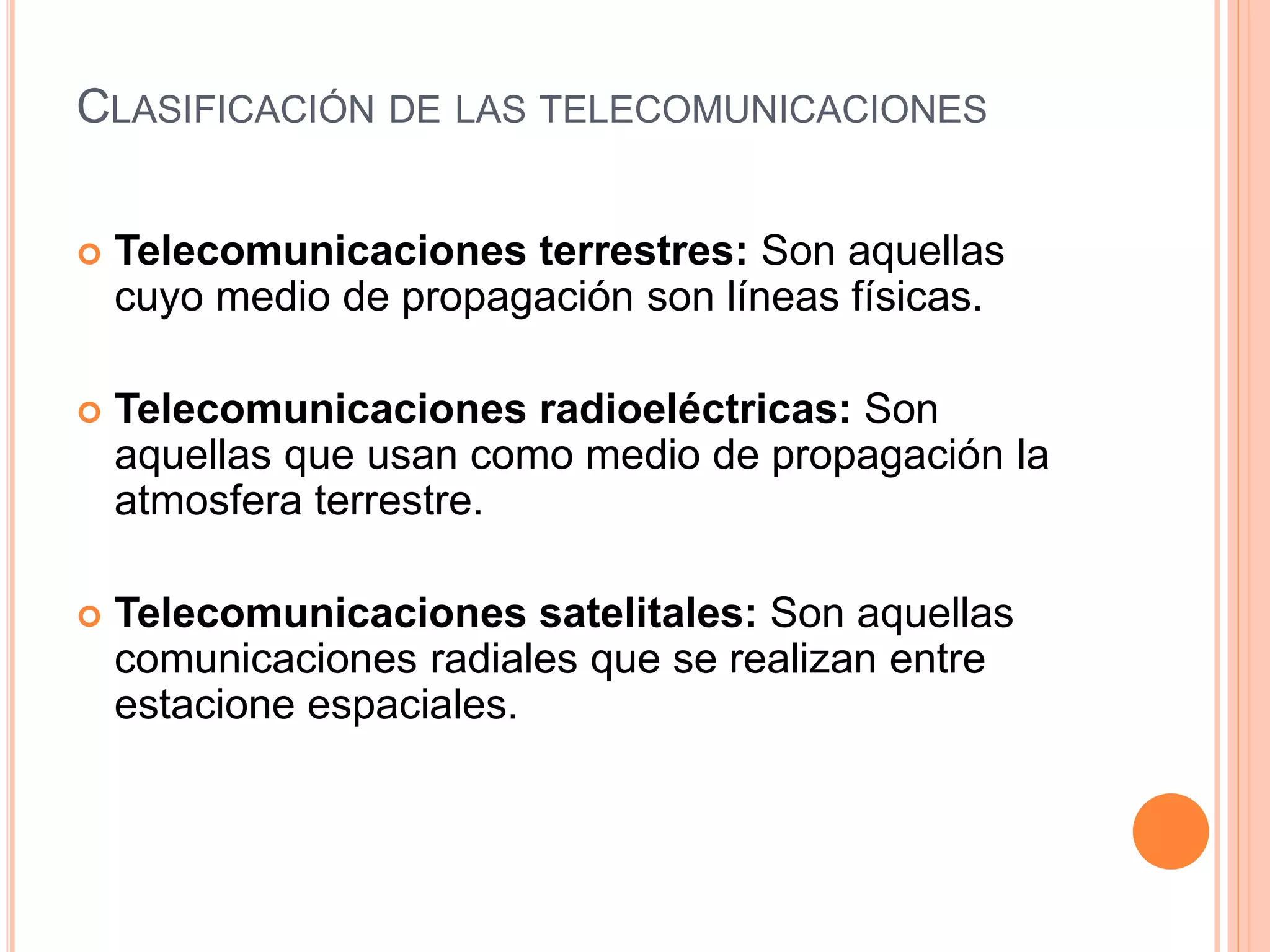 CLASIFICACIÓN DE LAS TELECOMUNICACIONES
Telecomunicaciones terrestres: Son aquellas
cuyo medio de propagación son líneas físicas.
Telecomunicaciones radioeléctricas: Son
aquellas que usan como medio de propagación la
atmosfera terrestre.
Telecomunicaciones satelitales: Son aquellas
comunicaciones radiales que se realizan entre
estacione espaciales.