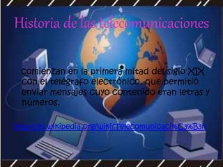 Historia de las telecomunicaciones
comienzan en la primera mitad del siglo XIX
con el telégrafo electrónico, que permitió
enviar mensajes cuyo contenido eran letras y
números.
http://es.wikipedia.org/wiki/Telecomunicaci%C3%B3n
 