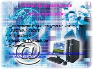 Diseño de un sistema de
telecomunicación
Los elementos que integran un sistema de
telecomunicación:
• El transmisor
• Medio de Transmisión
• Receptor
http://www.universidadesrusia.com/latinoamerica/paginasbod
y/orivocacional/telecomu.htm
 