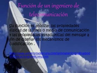 Función de un ingeniero de
telecomunicación
Su función es analizar las propiedades
físicas de la línea o medio de comunicación
y las propiedades estadísticas del mensaje a
fin de diseñar los mecanismos de
codificación .
http://www.universidadesrusia.com/latinoamerica/paginasbod
y/orivocacional/telecomu.htm
 
