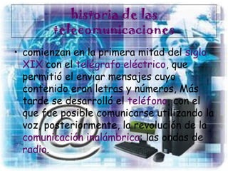 historia de las
telecomunicaciones
• comienzan en la primera mitad del siglo
XIX con el telégrafo eléctrico, que
permitió el enviar mensajes cuyo
contenido eran letras y números, Más
tarde se desarrolló el teléfono, con el
que fue posible comunicarse utilizando la
voz, posteriormente, la revolución de la
comunicación inalámbrica: las ondas de
radio.
 