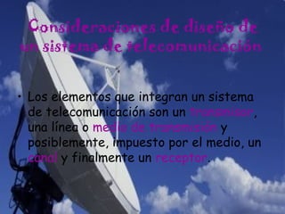Consideraciones de diseño de
un sistema de telecomunicación
• Los elementos que integran un sistema
de telecomunicación son un transmisor,
una línea o medio de transmisión y
posiblemente, impuesto por el medio, un
canal y finalmente un receptor.
 