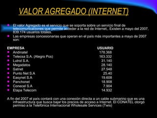 VALOR AGREGADO (INTERNET) El valor Agregado es el servicio que se soporta sobre un servicio final de telecomunicaciones que permite acceder a la red de Internet,. Existen a mayo del 2007, 839.174 usuarios totales. Las empresas concesionarias que operan en el país más importantes a mayo de 2007 son: EMPRESA   USUARIO Andinatel   178.368 Telecsa S.A. (Alegro Pcs)   163.332 Lutrol S.A. 31.140 Megadatos 28.140 Satnet 27.548 Punto Net S.A   25.40 Easynet S.A 19.608 Panchonet 18.908 Conecel S.A   7.904 Etapa Telecom 14.932 A fin del 2007 el país contará con una conexión directa a un cable submarino que es una infraestructura que busca bajar los precios de acceso a Internet. El CONATEL otorgó permiso a la Telefónica Internacional Wholesale Services (Twis)  