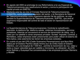 En agosto del 2005 se promulga la Ley Reformatoria a la Ley Especial de Telecomunicaciones que reestructura el sector y norma la participación del capital privado en EMETEL Mediante esta ley se crea el Consejo Nacional de Telecomunicaciones, CONATEL, como organismo regulador del sector, y la Secretaria de Nacional de Telecomunicaciones como organismo ejecutor de las políticas, se crea también la Superintendencia de Telecomunicaciones, SUPTEL, que será el organismo responsable del control de todo el sector en representación del Estado. La Superintendencia de Telecomunicaciones: Controla la radiodifusión, televisión, la telefonía fija, telefonía celular, sistemas troncalizados, servicios portadores. Además se concesionó el servicio de transmisión de datos, voz y video por vía satelital a varias empresas privadas: Suratel, Impsatel, Conecel, y Ramteleco, estas empresas están presionando para poder utilizar el sistema de fibra óptica, esta solamente las tienen las empresas estatales. En cuanto al uso del CPS (Cable Submarino Panamericano) que lleva fibra óptica por el Océano Pacífico desde Aricha (sur de Chile) hasta el Océano Atlántico, con una longitud de 7.500 Km., permite la transmisión de voz, video y datos a mayor velocidad que por satélite y microonda. La utilización  de CPS entre Salinas y Guayaquil fue concesionadas a las empresas privadas Siemens y Alcatel. 
