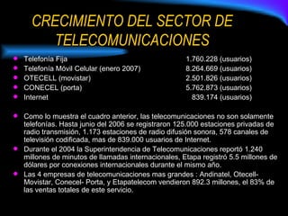 CRECIMIENTO DEL SECTOR DE TELECOMUNICACIONES Telefonía Fija   1.760.228 (usuarios) Telefonía Móvil Celular (enero 2007) 8.264.669 (usuarios) OTECELL (movistar) 2.501.826 (usuarios) CONECEL (porta) 5.762.873 (usuarios) Internet   839.174 (usuarios) Como lo muestra el cuadro anterior, las telecomunicaciones no son solamente telefonías. Hasta junio del 2006 se registraron 125.000 estaciones privadas de radio transmisión, 1.173 estaciones de radio difusión sonora, 578 canales de televisión codificada, mas de 839.000 usuarios de Internet. Durante el 2004 la Superintendencia de Telecomunicaciones reportó 1.240 millones de minutos de llamadas internacionales, Etapa registró 5.5 millones de dólares por conexiones internacionales durante el mismo año. Las 4 empresas de telecomunicaciones mas grandes : Andinatel, Otecell- Movistar, Conecel- Porta, y Etapatelecom vendieron 892.3 millones, el 83% de las ventas totales de este servicio. 