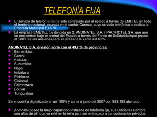 TELEFONÍA FIJA El servicio de telefonía fija ha sido controlado por el estado a través de EMETEL en todo el territorio nacional, excepto en el cantón Cuenca, cuyo servicio telefónico lo realiza la Empresa Municipal ETAPA. La empresa EMETEL fue dividida en 2: ANDINATEL S.A. y PACIFICTEL S.A. que aun se encuentran bajo el control del Estado, a través del Fondo de Solidaridad que posee el 100% de las acciones pero se propone la venta del 51%. ANDINATEL S.A. división norte con el 49.8 % de provincias: Esmeraldas Carchi Pastaza Sucumbíos Napo Imbabura Pichincha Cotopaxi Chimborazo Bolívar Tungurahua Se encuentra digitalizada en un 100% y contó a junio del 2007 con 953.183 abonado Andinatel posee la mejor capacidad instalada de telefonía fija, sus utilidades siempre son altas de allí que ya esté en la mira para ser entregada a concesionarios privados. 