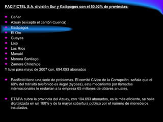 PACIFICTEL S.A. división Sur y Galápagos con el 50.92% de provincias: Cañar Azuay (excepto el cantón Cuenca) Galápagos El Oro Guayas Loja Los Ríos Manabí Morona Santiago Zamora Chinchipe Y tuvo para mayo de 2007 con, 694.093 abonados Pacifictel tiene una serie de problemas. El comité Cívico de la Corrupción, señala que el 60% del tránsito telefónico es ilegal (bypass), este mecanismo por llamadas internacionales le restarían a la empresa 65 millones de dólares anuales. ETAPA cubre la provincia del Azuay, con 104.693 abonados, es la más eficiente, se halla digitalizada en un 100% y de la mayor cobertura pública por el número de monederos instalados.  