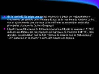 En la telefonía fija existe una escasa cobertura, a pesar del mejoramiento y crecimiento del servicio de Andinatel y Etapa, es la mas baja de América Latina, con el agravante de que la mayor parte de líneas se concentran en las dos principales ciudades de Quito y Guayaquil. El patrimonio del sistema de telecomunicaciones del país se calcula en 11.950 millones de dólares, las proyecciones de ingreso si se mantenía EMETEL eran grandes. Se calculaban que de 598 millones de dólares que se facturarían en 1997, pasarían en el año 2011, a 23.522 millones de dólares.  