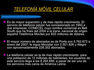 TELEFONÍA MÓVIL CELULAR Es de mayor expansión y de mas rápido crecimiento. El servicio de telefonía celular fue concesionado en 1993 a dos empresas: CONECEL cuyo nombre comercial es Bell South que ha fines del 2004 a la trans- nacional de origen español Telefónica Móviles por 833 millones de dólares. El mayor número de abonados es de Porta con 5.762.873 a enero del 2007; le sigue Movistar con 2.501.826 y Alegro con aproximadamente 226.352 abonados. La telefonía celular es la de mas rápido crecimiento  para una población de 12 millones de habitantes, los usuarios de este servicio llega a los 8.264.699, a pesar de ser uno de los servicios mas caros de América Latina. 