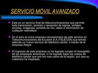 SERVICIO MÓVIL AVANZADO Este es un servicio final de telecomunicaciones que permite toda transmisión, emisión y recepción de signos, señales escritas, imágenes, sonidos de voz, datos e información de cualquier naturaleza En el país la única empresa concesionaria de este servicio es Telecomunicaciones del Ecuador S.A.(TELECSA) que brinda además un nuevo servicio de telefonía celular, a través de la empresa Alegro. El ingresos de esta empresa no ha logrado romper el monopolio de las empresas anteriores, ni ha logrado bajar los costos de telefonía celular que son los mas caros de la región, aun que su cobertura ha mejorado. 
