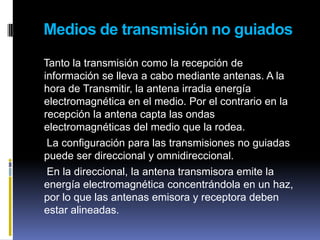 Medios de transmisión no guiados    Tanto la transmisión como la recepción de información se lleva a cabo mediante antenas. A la hora de Transmitir, la antena irradia energía electromagnética en el medio. Por el contrario en la recepción la antena capta las ondas electromagnéticas del medio que la rodea.     La configuración para las transmisiones no guiadas puede ser direccional y omnidireccional.     En la direccional, la antena transmisora emite la energía electromagnética concentrándola en un haz, por lo que las antenas emisora y receptora deben estar alineadas.