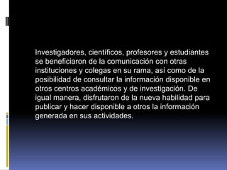    Investigadores, científicos, profesores y estudiantes se beneficiaron de la comunicación con otras instituciones y colegas en su rama, así como de la posibilidad de consultar la información disponible en otros centros académicos y de investigación. De igual manera, disfrutaron de la nueva habilidad para publicar y hacer disponible a otros la información generada en sus actividades.