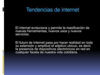 Tendencias de internet    El internet evoluciona y permite la masificación de nuevas herramientas, nuevos usos y nuevos servicios.    El futuro de Internet pasa por hacer realidad en toda su extensión y amplitud el adjetivo ubicuo, es decir, la presencia de dispositivos electrónicos en red en cualquier faceta de nuestra vida cotidiana. 