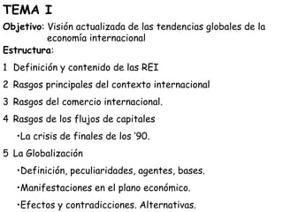 TEMA I 
Objetivo: Visión actualizada de las tendencias globales de la 
economía internacional 
Estructura: 
1 Definición y contenido de las REI 
2 Rasgos principales del contexto internacional 
3 Rasgos del comercio internacional. 
4 Rasgos de los flujos de capitales 
•La crisis de finales de los ‘90. 
5 La Globalización 
•Definición, peculiaridades, agentes, bases. 
•Manifestaciones en el plano económico. 
•Efectos y contradicciones. Alternativas. 
 