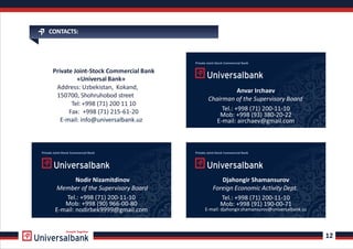 CONTACTS:
Private Joint-Stock Commercial Bank
«Universal Bank»
Address: Uzbekistan, Kokand,
150700, Shohruhobod street
Tel: +998 (71) 200 11 10
Fax: +998 (71) 215-61-20
12
Private Joint-Stock Commercial Bank
Anvar Irchaev
Chairman of the Supervisory Board
Tel.: +998 (71) 200-11-10
Mob: +998 (93) 380-20-22
E-mail: airchaev@gmail.com
Djahongir Shamansurov
Foreign Economic Activity Dept.
Nodir Nizamitdinov
Member of the Supervisory Board
Tel.: +998 (71) 200-11-10
Mob: +998 (91) 190-00-71
E-mail: djahongir.shamansurov@universalbank.uz
Tel.: +998 (71) 200-11-10
Mob: +998 (90) 966-00-80
E-mail: nodirbek9999@gmail.com
Growth Together
E mail: info@universalbank.uz-
Private Joint-Stock Commercial BankPrivate Joint-Stock Commercial Bank
 