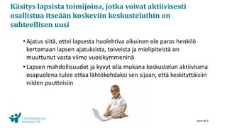 www.lskl.fi
Käsitys lapsista toimijoina, jotka voivat aktiivisesti
osallistua itseään koskeviin keskusteluihin on
suhteellisen uusi
• Ajatus siitä, ettei lapsesta huolehtiva aikuinen ole paras henkilö
kertomaan lapsen ajatuksista, toiveista ja mielipiteistä on
muuttunut vasta viime vuosikymmeninä
• Lapsen mahdollisuudet ja kyvyt olla mukana keskustelun aktiivisena
osapuolena tulee ottaa lähtökohdaksi sen sijaan, että keskityttäisiin
niiden puutteisiin
 