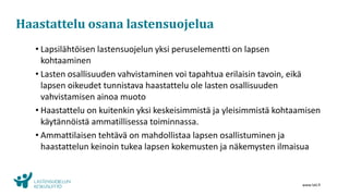 www.lskl.fi
Haastattelu osana lastensuojelua
• Lapsilähtöisen lastensuojelun yksi peruselementti on lapsen
kohtaaminen
• Lasten osallisuuden vahvistaminen voi tapahtua erilaisin tavoin, eikä
lapsen oikeudet tunnistava haastattelu ole lasten osallisuuden
vahvistamisen ainoa muoto
• Haastattelu on kuitenkin yksi keskeisimmistä ja yleisimmistä kohtaamisen
käytännöistä ammatillisessa toiminnassa.
• Ammattilaisen tehtävä on mahdollistaa lapsen osallistuminen ja
haastattelun keinoin tukea lapsen kokemusten ja näkemysten ilmaisua
 