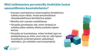 www.lskl.fi
Mitä tutkimusten perusteella tiedetään lasten
ammatillisista haastatteluista?
• Suoraan suomalaisessa lastensuojelun kontekstissa
tutkittu hyvin vähän, mutta kansainvälisesti
rikosoikeudellisessa kontekstissa paljon
• Monilta osin suoraan sovellettavaa
• Toisaalta painotetaan sitä, miten tärkeää on
uskaltaa ottaa vaikeita aiheita puheeksi lapsen
kanssa.
• Toisaalta on huomioitava, miten herkästi lapsi on
johdateltavissa ja miten suuri riski on, että lapsen
muistikuviin ja kertomukseen vaikutetaan
vääristäen, jos esitetään suoria kysymyksiä.
 